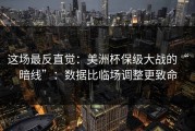这场最反直觉：美洲杯保级大战的“暗线”：数据比临场调整更致命