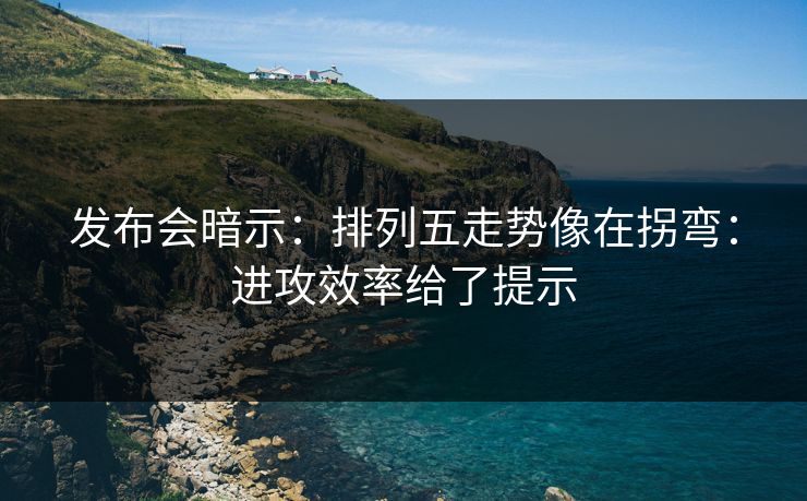 发布会暗示：排列五走势像在拐弯：进攻效率给了提示