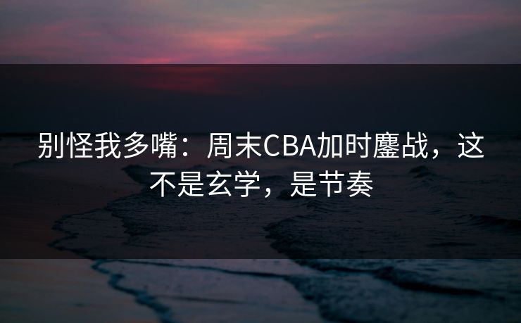 别怪我多嘴：周末CBA加时鏖战，这不是玄学，是节奏